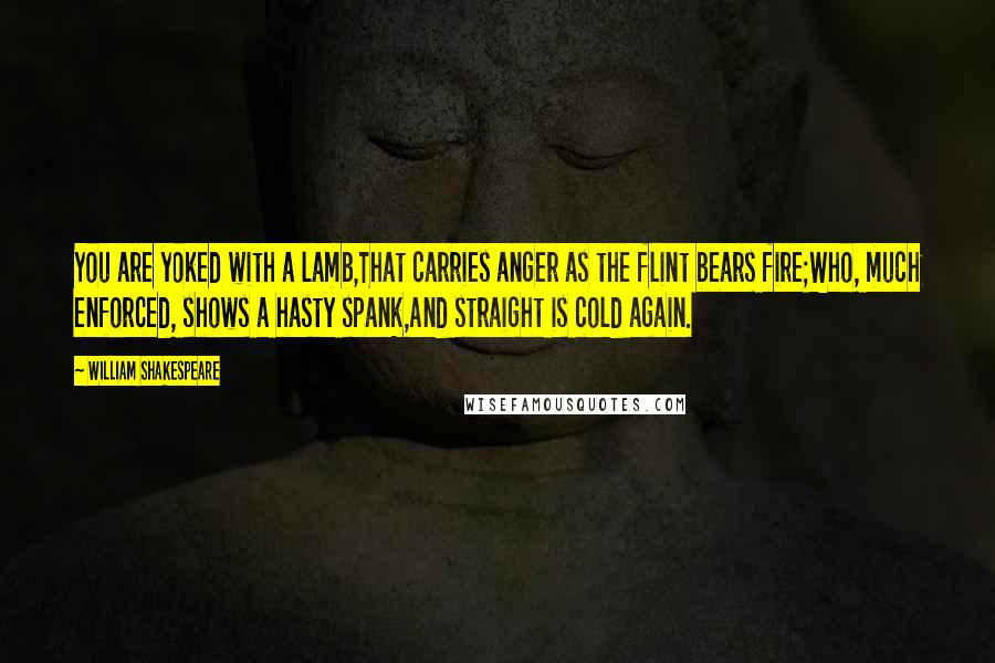 William Shakespeare Quotes: You are yoked with a lamb,That carries anger as the flint bears fire;Who, much enforced, shows a hasty spank,And straight is cold again.