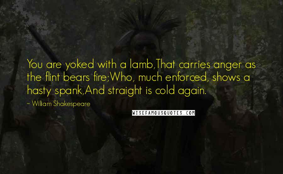 William Shakespeare Quotes: You are yoked with a lamb,That carries anger as the flint bears fire;Who, much enforced, shows a hasty spank,And straight is cold again.