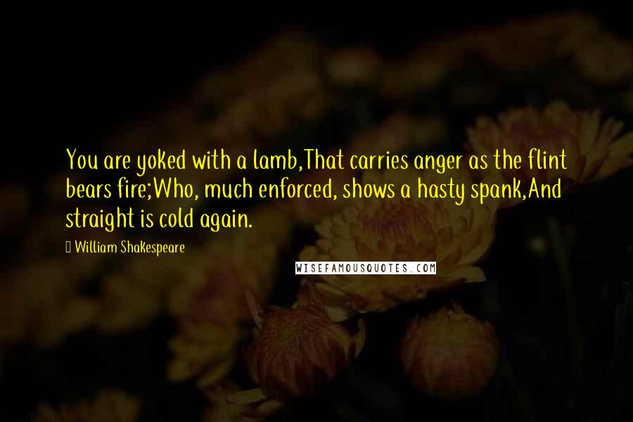 William Shakespeare Quotes: You are yoked with a lamb,That carries anger as the flint bears fire;Who, much enforced, shows a hasty spank,And straight is cold again.