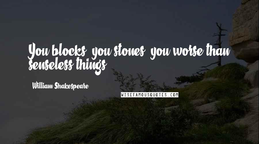 William Shakespeare Quotes: You blocks, you stones, you worse than senseless things!