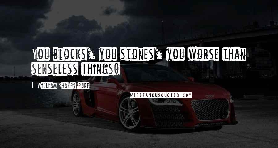 William Shakespeare Quotes: You blocks, you stones, you worse than senseless things!