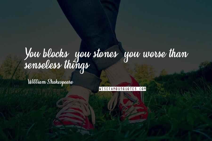 William Shakespeare Quotes: You blocks, you stones, you worse than senseless things!