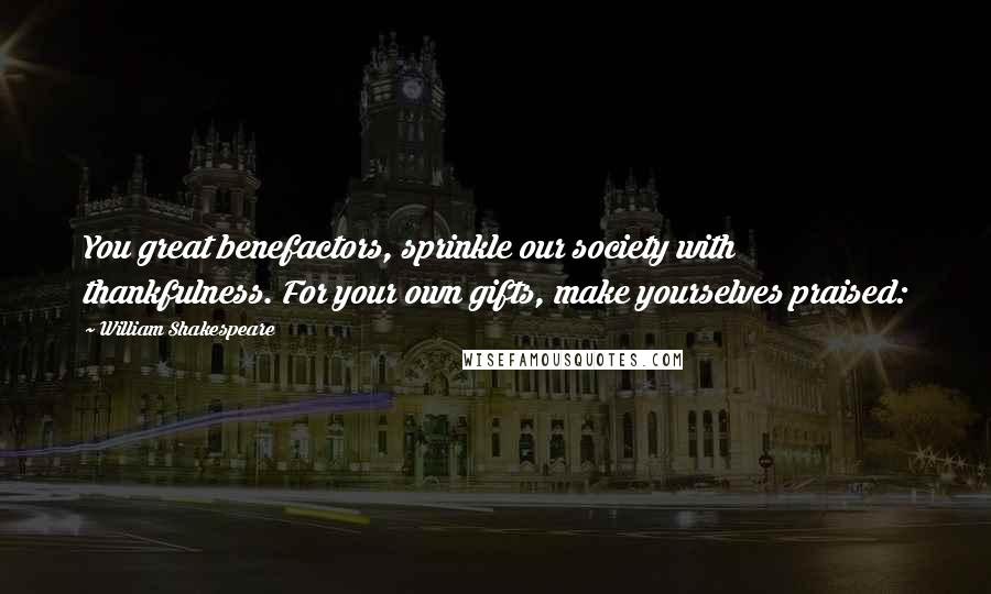 William Shakespeare Quotes: You great benefactors, sprinkle our society with thankfulness. For your own gifts, make yourselves praised: