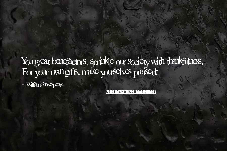 William Shakespeare Quotes: You great benefactors, sprinkle our society with thankfulness. For your own gifts, make yourselves praised: