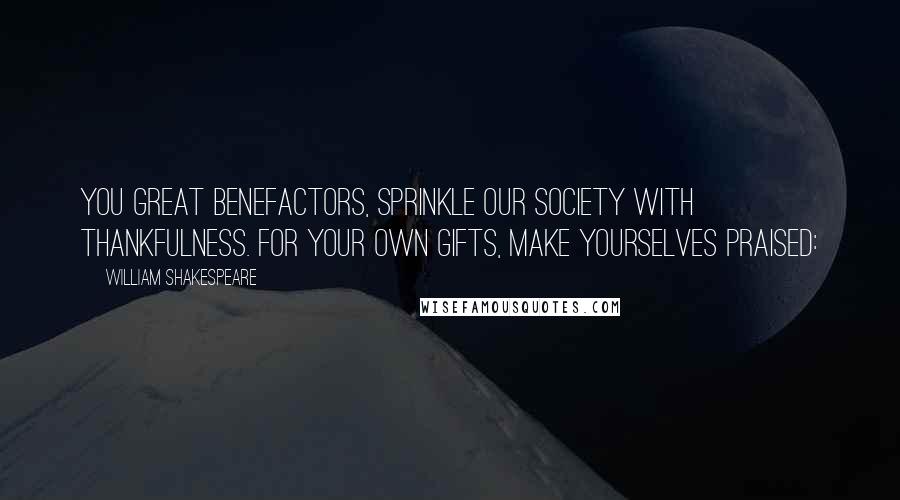 William Shakespeare Quotes: You great benefactors, sprinkle our society with thankfulness. For your own gifts, make yourselves praised: