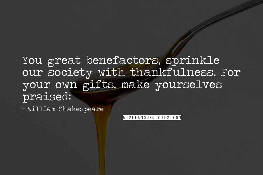 William Shakespeare Quotes: You great benefactors, sprinkle our society with thankfulness. For your own gifts, make yourselves praised: