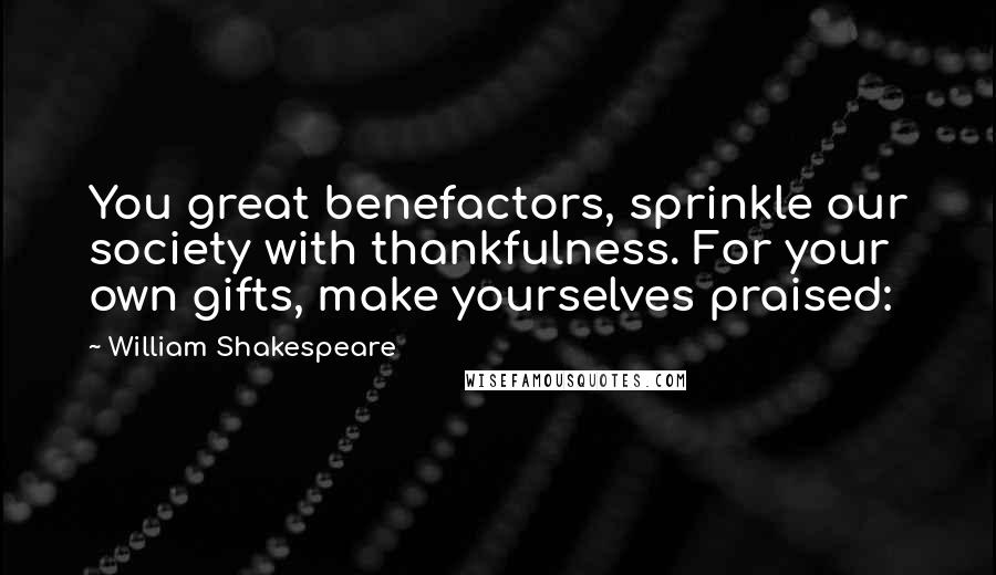 William Shakespeare Quotes: You great benefactors, sprinkle our society with thankfulness. For your own gifts, make yourselves praised: