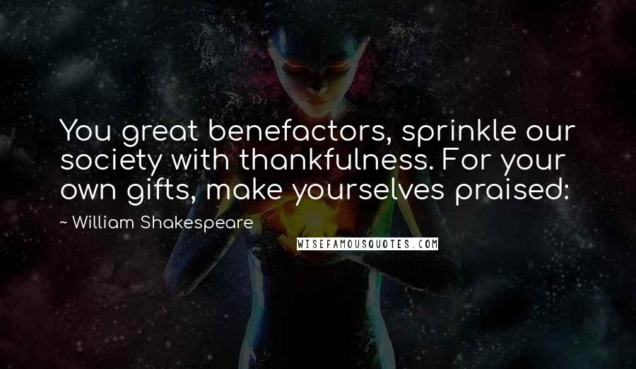 William Shakespeare Quotes: You great benefactors, sprinkle our society with thankfulness. For your own gifts, make yourselves praised: