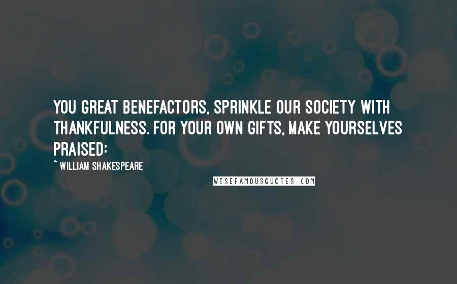 William Shakespeare Quotes: You great benefactors, sprinkle our society with thankfulness. For your own gifts, make yourselves praised: