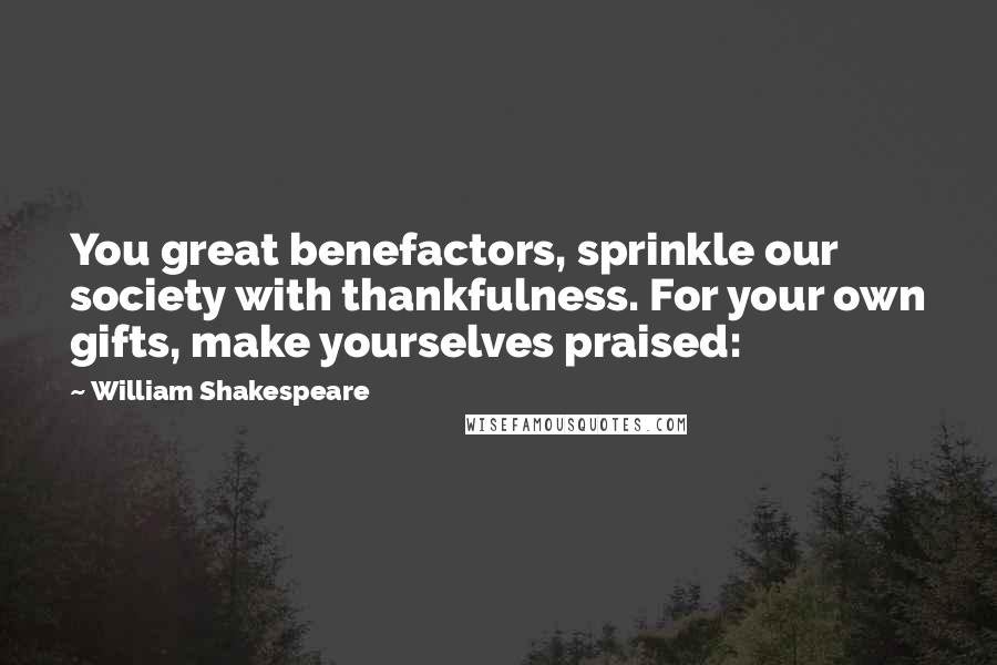 William Shakespeare Quotes: You great benefactors, sprinkle our society with thankfulness. For your own gifts, make yourselves praised: