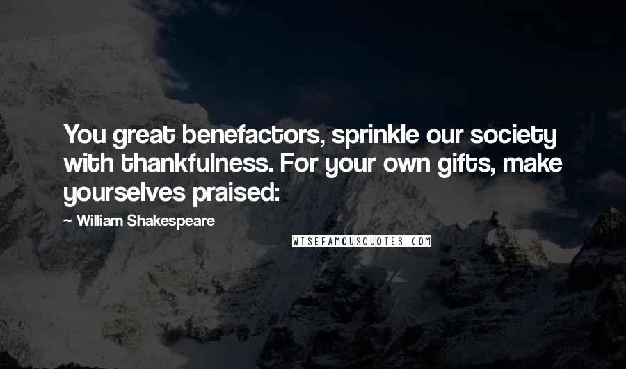 William Shakespeare Quotes: You great benefactors, sprinkle our society with thankfulness. For your own gifts, make yourselves praised: