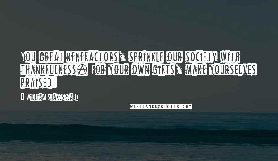 William Shakespeare Quotes: You great benefactors, sprinkle our society with thankfulness. For your own gifts, make yourselves praised: