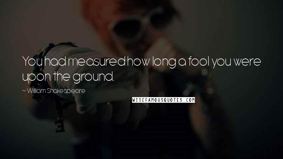 William Shakespeare Quotes: You had measured how long a fool you were upon the ground.