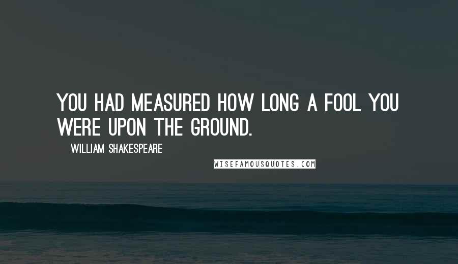 William Shakespeare Quotes: You had measured how long a fool you were upon the ground.