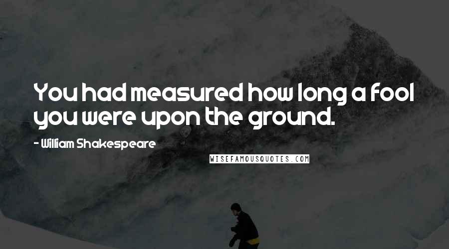 William Shakespeare Quotes: You had measured how long a fool you were upon the ground.