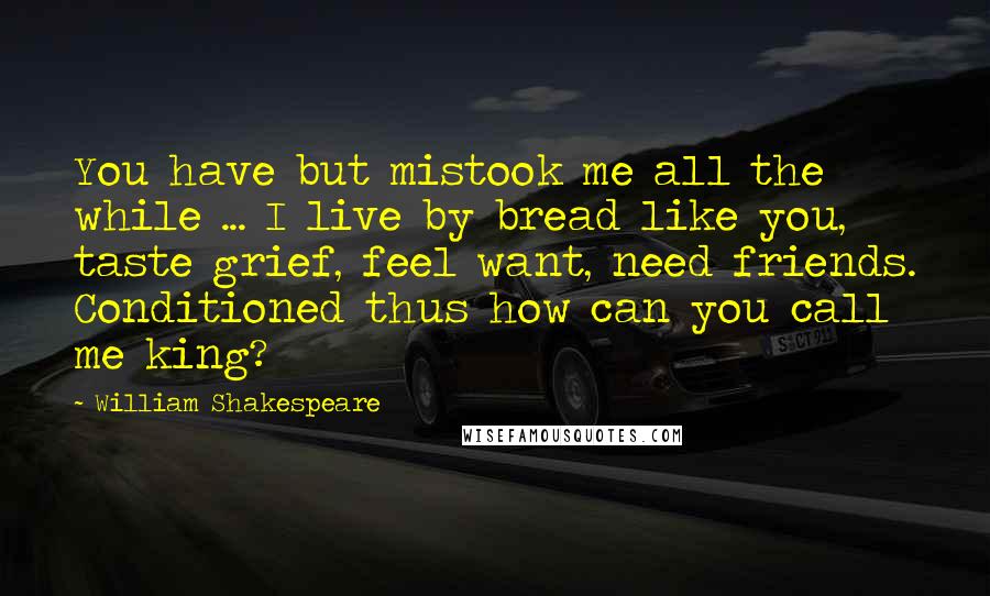 William Shakespeare Quotes: You have but mistook me all the while ... I live by bread like you, taste grief, feel want, need friends. Conditioned thus how can you call me king?