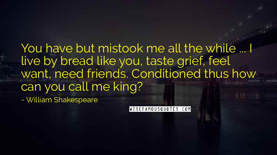 William Shakespeare Quotes: You have but mistook me all the while ... I live by bread like you, taste grief, feel want, need friends. Conditioned thus how can you call me king?