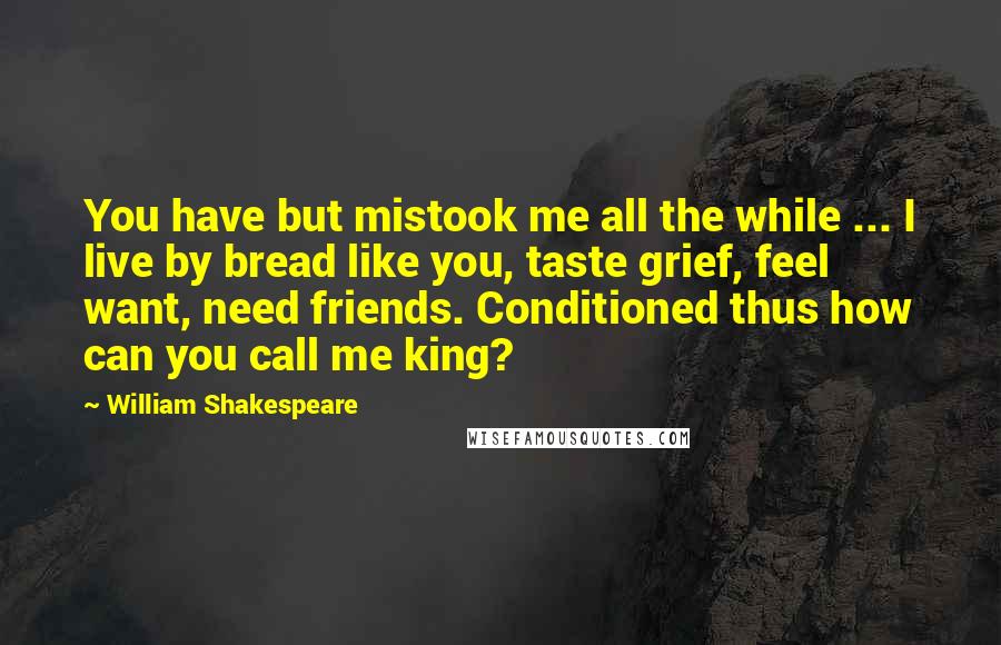 William Shakespeare Quotes: You have but mistook me all the while ... I live by bread like you, taste grief, feel want, need friends. Conditioned thus how can you call me king?