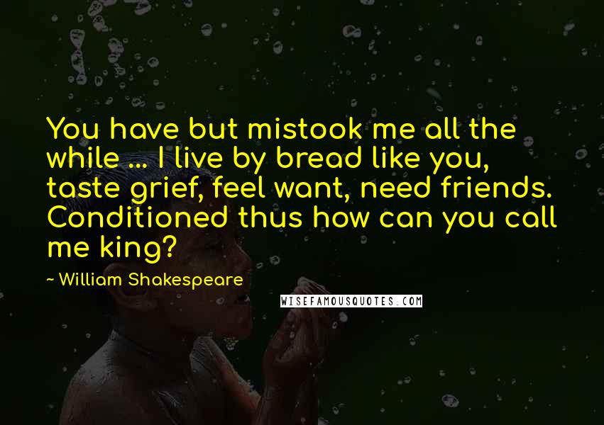 William Shakespeare Quotes: You have but mistook me all the while ... I live by bread like you, taste grief, feel want, need friends. Conditioned thus how can you call me king?