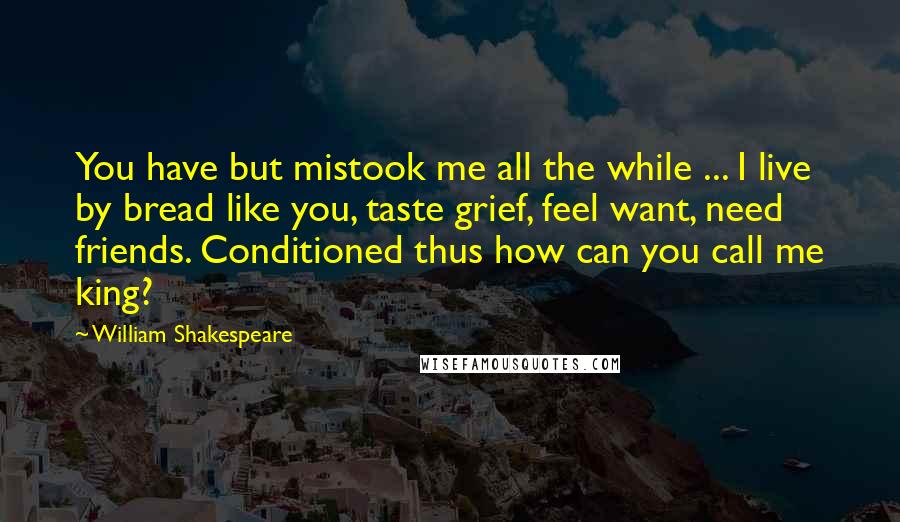 William Shakespeare Quotes: You have but mistook me all the while ... I live by bread like you, taste grief, feel want, need friends. Conditioned thus how can you call me king?