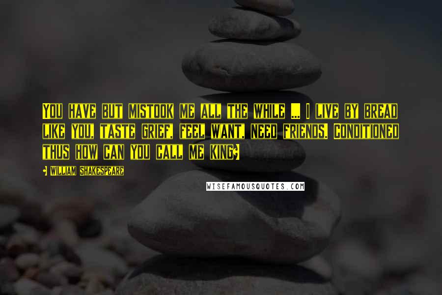 William Shakespeare Quotes: You have but mistook me all the while ... I live by bread like you, taste grief, feel want, need friends. Conditioned thus how can you call me king?