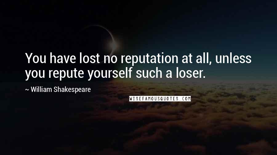 William Shakespeare Quotes: You have lost no reputation at all, unless you repute yourself such a loser.
