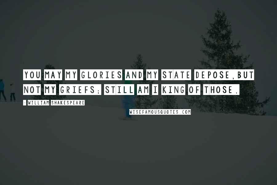 William Shakespeare Quotes: You may my glories and my state depose,But not my griefs; still am I king of those.