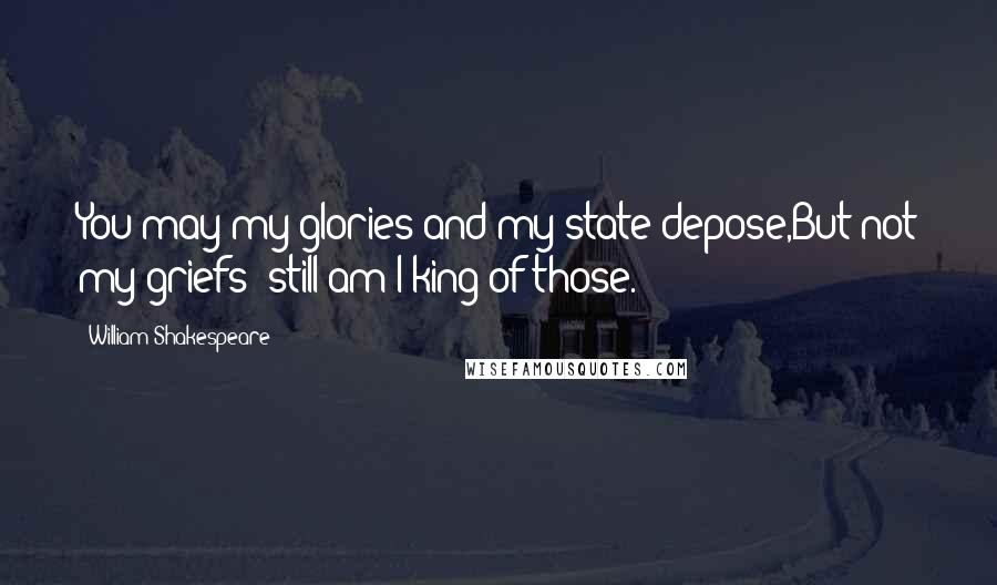 William Shakespeare Quotes: You may my glories and my state depose,But not my griefs; still am I king of those.