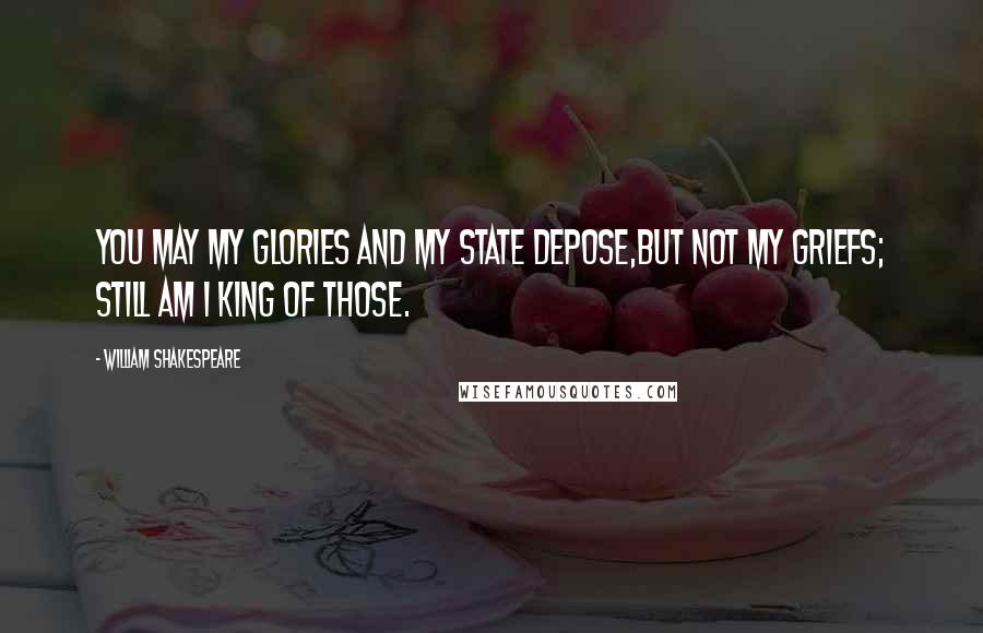 William Shakespeare Quotes: You may my glories and my state depose,But not my griefs; still am I king of those.