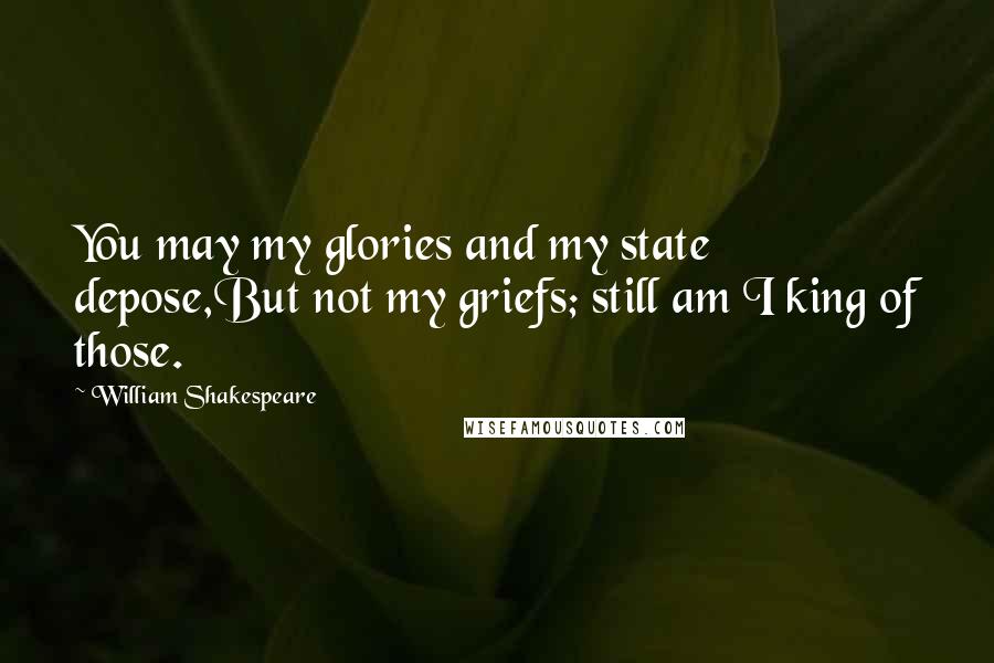 William Shakespeare Quotes: You may my glories and my state depose,But not my griefs; still am I king of those.
