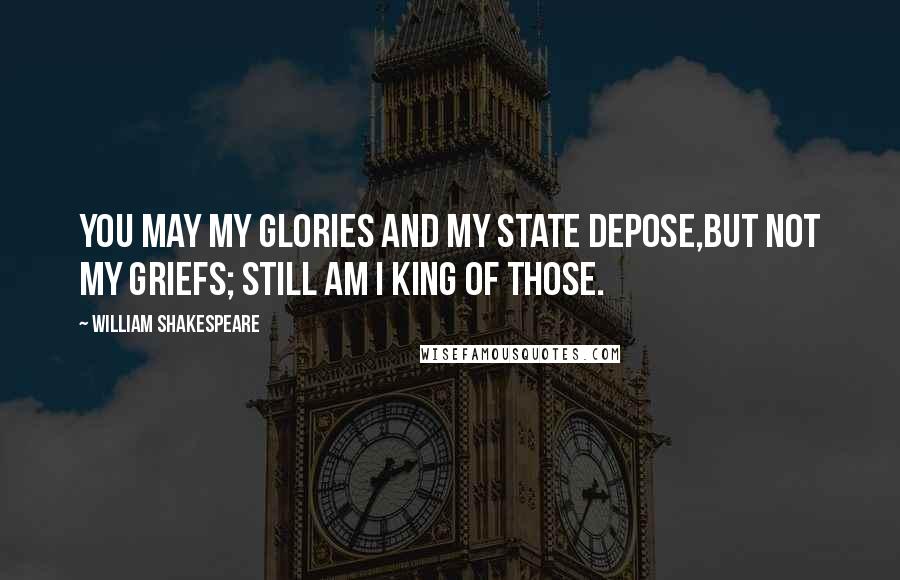 William Shakespeare Quotes: You may my glories and my state depose,But not my griefs; still am I king of those.
