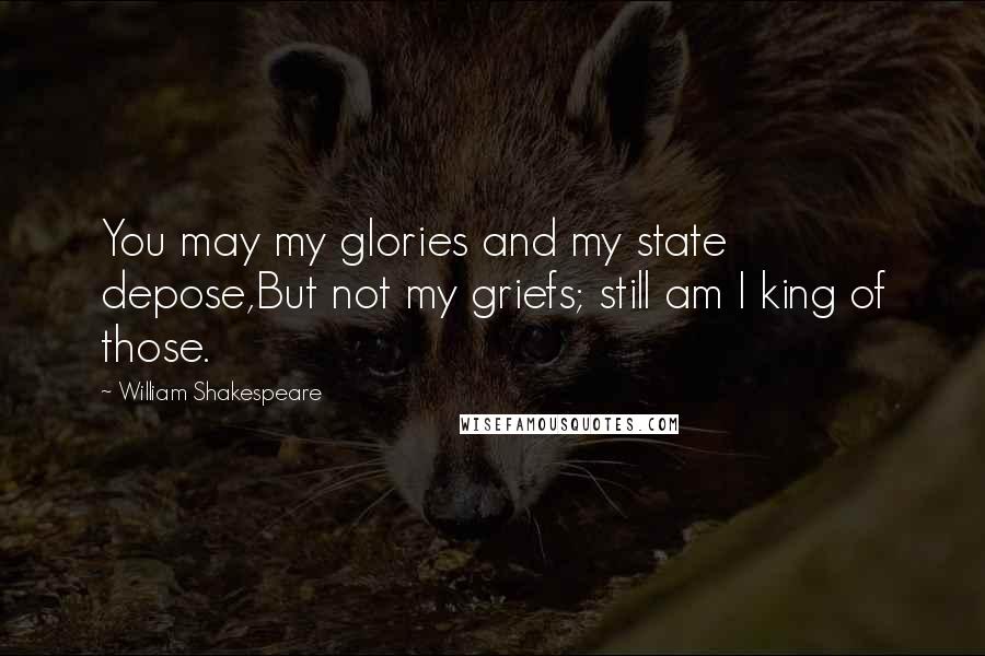 William Shakespeare Quotes: You may my glories and my state depose,But not my griefs; still am I king of those.