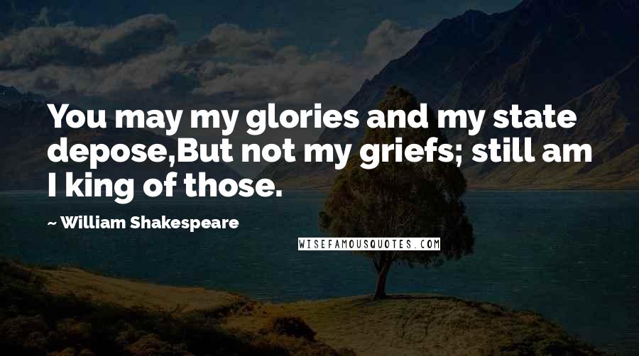 William Shakespeare Quotes: You may my glories and my state depose,But not my griefs; still am I king of those.