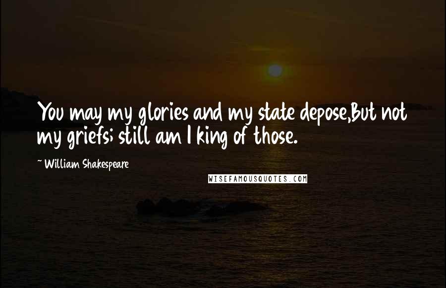 William Shakespeare Quotes: You may my glories and my state depose,But not my griefs; still am I king of those.