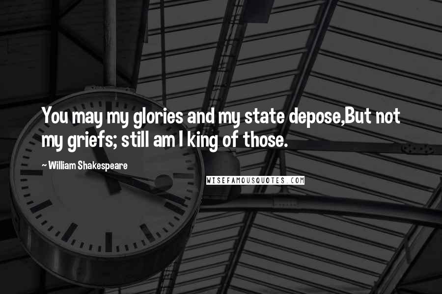 William Shakespeare Quotes: You may my glories and my state depose,But not my griefs; still am I king of those.