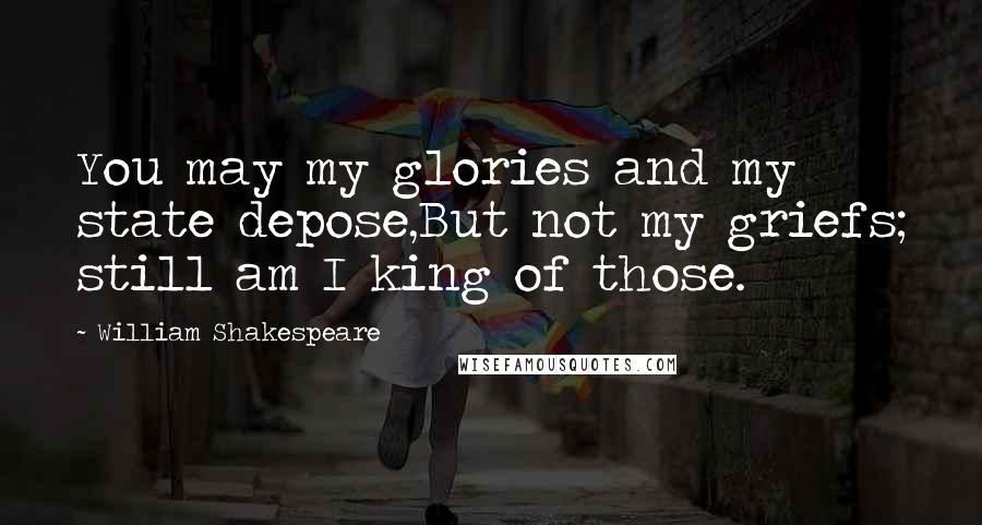 William Shakespeare Quotes: You may my glories and my state depose,But not my griefs; still am I king of those.