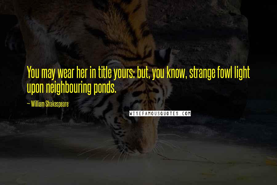 William Shakespeare Quotes: You may wear her in title yours: but, you know, strange fowl light upon neighbouring ponds.