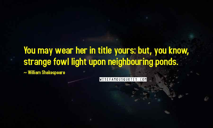 William Shakespeare Quotes: You may wear her in title yours: but, you know, strange fowl light upon neighbouring ponds.