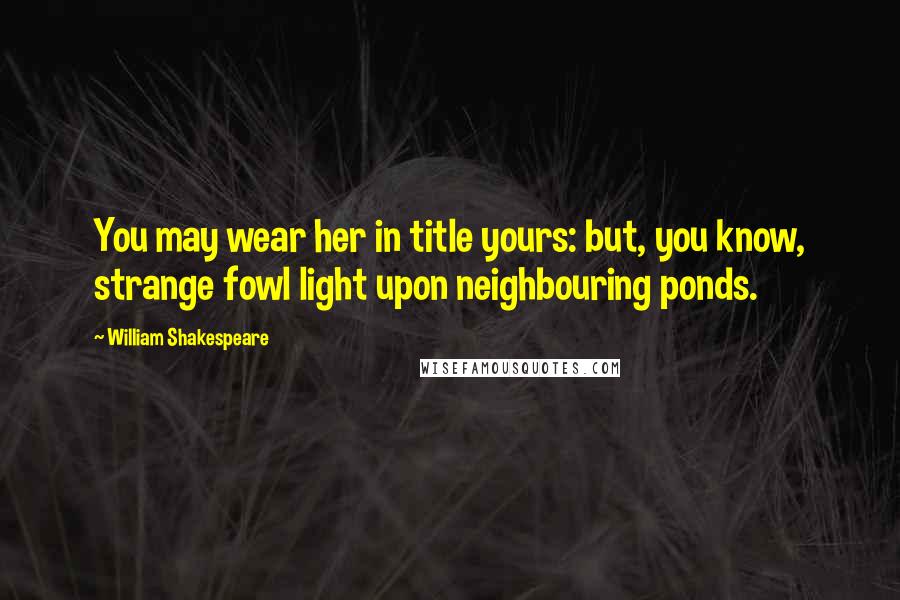 William Shakespeare Quotes: You may wear her in title yours: but, you know, strange fowl light upon neighbouring ponds.