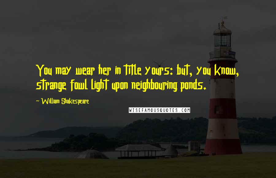 William Shakespeare Quotes: You may wear her in title yours: but, you know, strange fowl light upon neighbouring ponds.