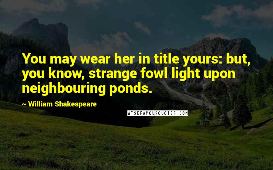 William Shakespeare Quotes: You may wear her in title yours: but, you know, strange fowl light upon neighbouring ponds.