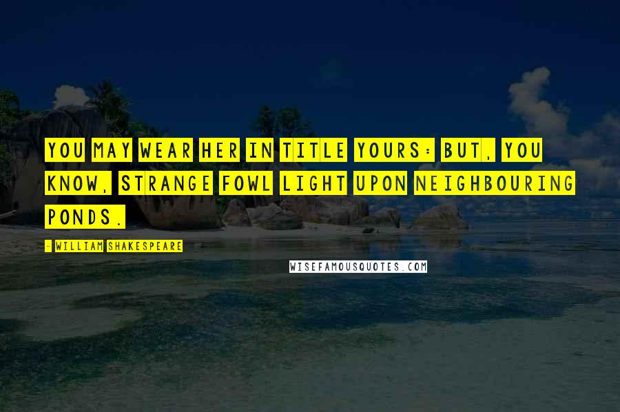 William Shakespeare Quotes: You may wear her in title yours: but, you know, strange fowl light upon neighbouring ponds.