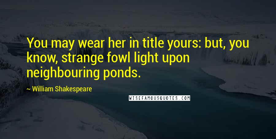 William Shakespeare Quotes: You may wear her in title yours: but, you know, strange fowl light upon neighbouring ponds.