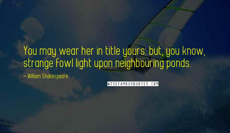 William Shakespeare Quotes: You may wear her in title yours: but, you know, strange fowl light upon neighbouring ponds.