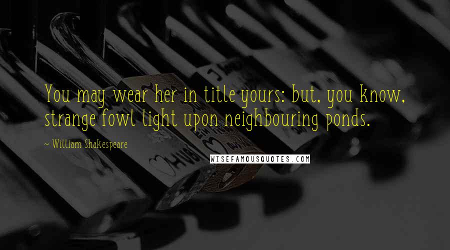 William Shakespeare Quotes: You may wear her in title yours: but, you know, strange fowl light upon neighbouring ponds.