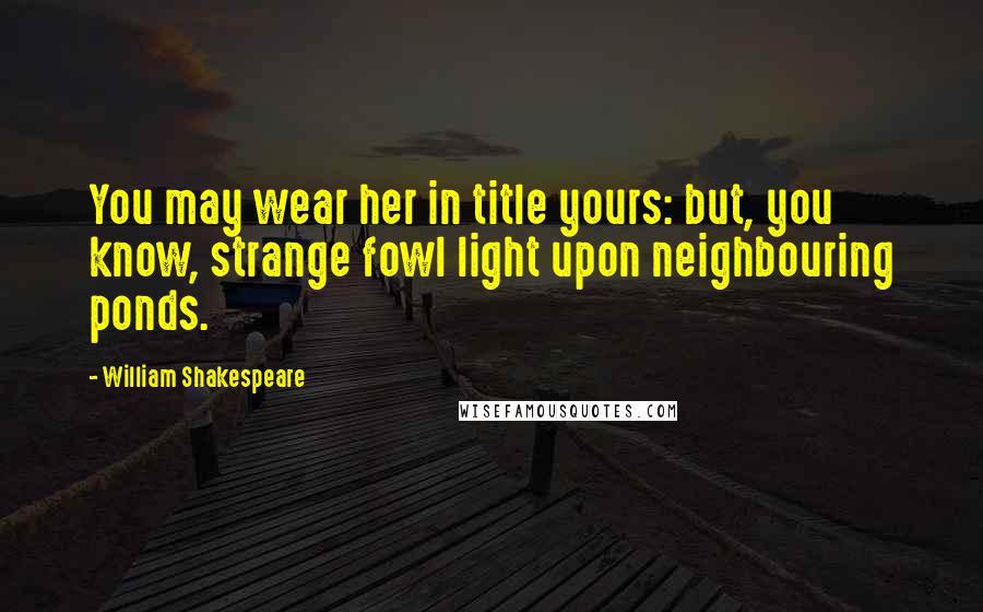 William Shakespeare Quotes: You may wear her in title yours: but, you know, strange fowl light upon neighbouring ponds.