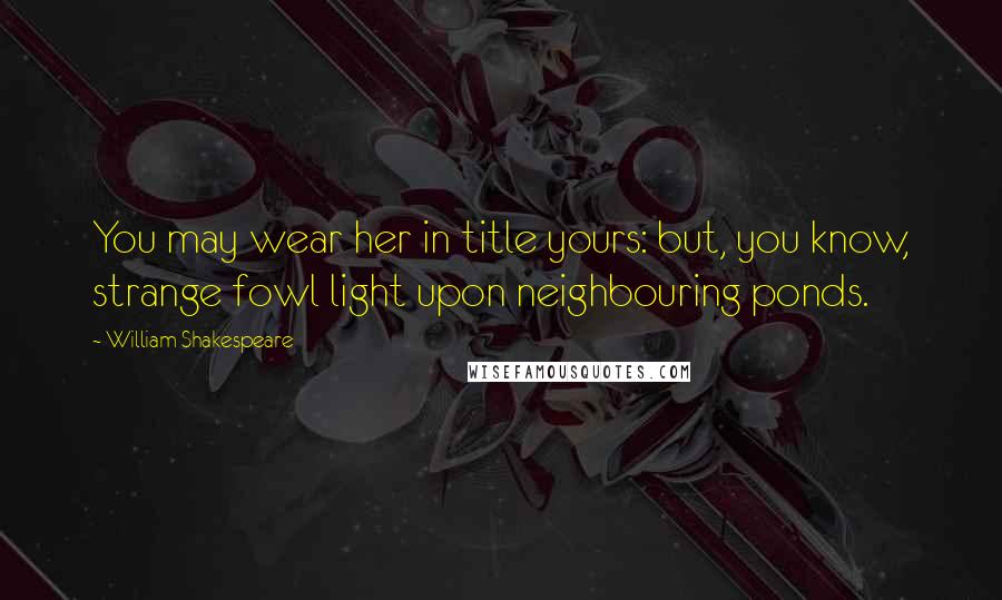 William Shakespeare Quotes: You may wear her in title yours: but, you know, strange fowl light upon neighbouring ponds.