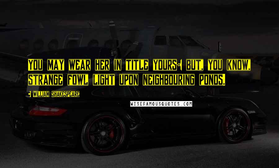 William Shakespeare Quotes: You may wear her in title yours: but, you know, strange fowl light upon neighbouring ponds.