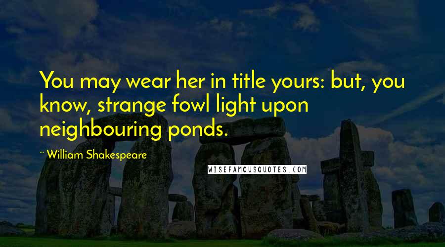 William Shakespeare Quotes: You may wear her in title yours: but, you know, strange fowl light upon neighbouring ponds.