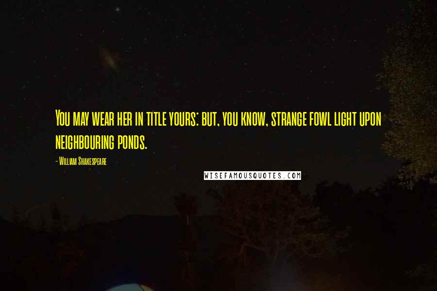 William Shakespeare Quotes: You may wear her in title yours: but, you know, strange fowl light upon neighbouring ponds.